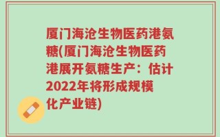厦门海沧生物医药港氨糖(厦门海沧生物医药港展开氨糖生产：估计2022年将形成规模化产业链)