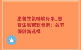 惠普生氨糖软骨素_惠普生氨糖软骨素：关节保健新选择