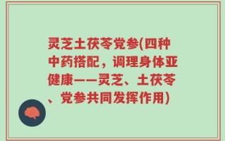 灵芝土茯苓党参(四种中药搭配，调理身体亚健康——灵芝、土茯苓、党参共同发挥作用)