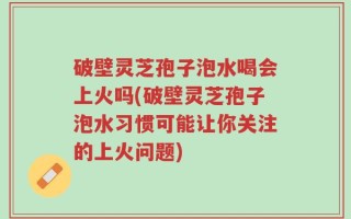 破壁灵芝孢子泡水喝会上火吗(破壁灵芝孢子泡水习惯可能让你关注的上火问题)