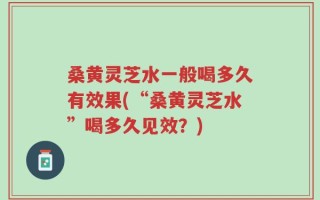 桑黄灵芝水一般喝多久有效果(“桑黄灵芝水”喝多久见效？)