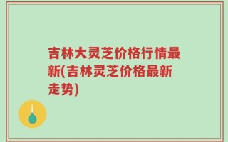 吉林大灵芝价格行情最新(吉林灵芝价格最新走势)