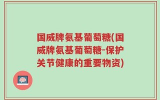 国威牌氨基葡萄糖(国威牌氨基葡萄糖-保护关节健康的重要物资)