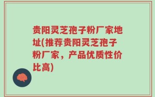 贵阳灵芝孢子粉厂家地址(推荐贵阳灵芝孢子粉厂家，产品优质性价比高)