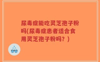尿毒症能吃灵芝孢子粉吗(尿毒症患者适合食用灵芝孢子粉吗？)