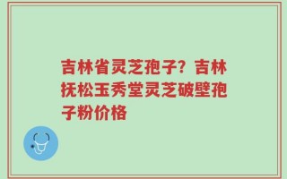 吉林省灵芝孢子？吉林抚松玉秀堂灵芝破壁孢子粉价格