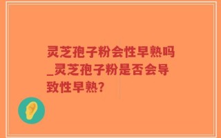 灵芝孢子粉会性早熟吗_灵芝孢子粉是否会导致性早熟？
