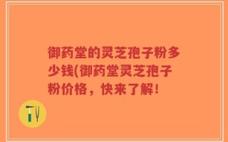 御药堂的灵芝孢子粉多少钱(御药堂灵芝孢子粉价格，快来了解！