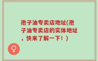 孢子油专卖店地址(孢子油专卖店的实体地址，快来了解一下！)