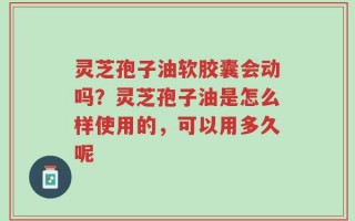 灵芝孢子油软胶囊会动吗？灵芝孢子油是怎么样使用的，可以用多久呢
