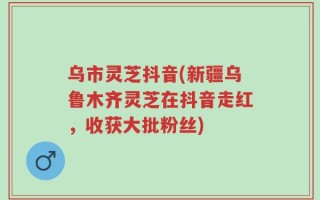 乌市灵芝抖音(新疆乌鲁木齐灵芝在抖音走红，收获大批粉丝)
