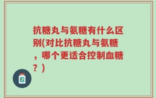 抗糖丸与氨糖有什么区别(对比抗糖丸与氨糖，哪个更适合控制血糖？)