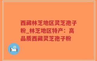 西藏林芝地区灵芝孢子粉_林芝地区特产：高品质西藏灵芝孢子粉