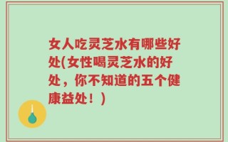 女人吃灵芝水有哪些好处(女性喝灵芝水的好处，你不知道的五个健康益处！)