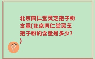 北京同仁堂灵芝孢子粉含量(北京同仁堂灵芝孢子粉的含量是多少？)