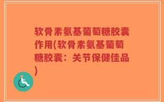 软骨素氨基葡萄糖胶囊作用(软骨素氨基葡萄糖胶囊：关节保健佳品)