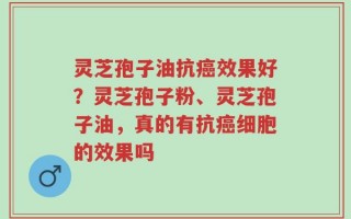 灵芝孢子油抗癌效果好？灵芝孢子粉、灵芝孢子油，真的有抗癌细胞的效果吗