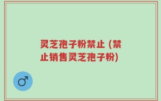 灵芝孢子粉禁止 (禁止销售灵芝孢子粉)