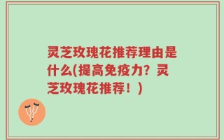 灵芝玫瑰花推荐理由是什么(提高免疫力？灵芝玫瑰花推荐！)