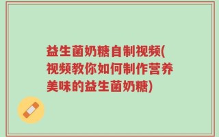 益生菌奶糖自制视频(视频教你如何制作营养美味的益生菌奶糖)