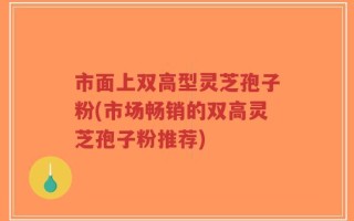 市面上双高型灵芝孢子粉(市场畅销的双高灵芝孢子粉推荐)