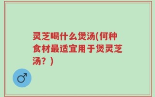 灵芝喝什么煲汤(何种食材最适宜用于煲灵芝汤？)