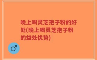 晚上喝灵芝孢子粉的好处(晚上喝灵芝孢子粉的益处优势)