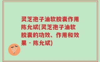 灵芝孢子油软胶囊作用陈允斌(灵芝孢子油软胶囊的功效、作用和效果 - 陈允斌)