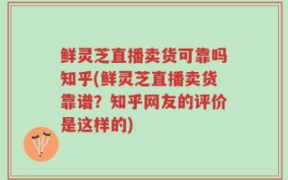 鲜灵芝直播卖货可靠吗知乎(鲜灵芝直播卖货靠谱？知乎网友的评价是这样的)