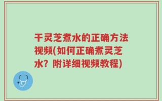干灵芝煮水的正确方法视频(如何正确煮灵芝水？附详细视频教程)