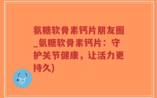氨糖软骨素钙片朋友圈_氨糖软骨素钙片：守护关节健康，让活力更持久)