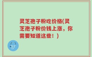 灵芝孢子粉吃价格(灵芝孢子粉价钱上涨，你需要知道这些！)