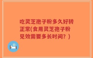 吃灵芝孢子粉多久好转正常(食用灵芝孢子粉见效需要多长时间？)