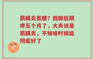 筋膜炎氨糖？我脚后跟疼五个月了，大夫说是筋膜炎，不知啥时候能彻底好了