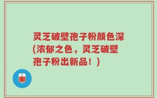 灵芝破壁孢子粉颜色深(浓郁之色，灵芝破壁孢子粉出新品！)