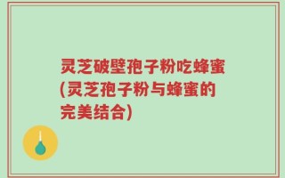 灵芝破壁孢子粉吃蜂蜜(灵芝孢子粉与蜂蜜的完美结合)