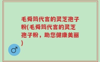 毛舜筠代言的灵芝孢子粉(毛舜筠代言的灵芝孢子粉，助您健康美丽)