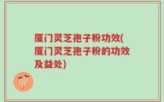 厦门灵芝孢子粉功效(厦门灵芝孢子粉的功效及益处)