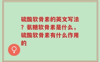 硫酸软骨素的英文写法？氨糖软骨素是什么，硫酸软骨素有什么作用的