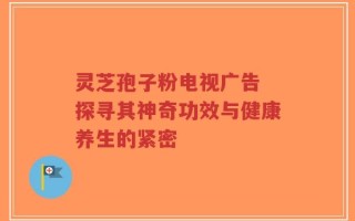 灵芝孢子粉电视广告 探寻其神奇功效与健康养生的紧密