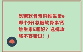 氨糖软骨素钙维生素e哪个好(氨糖软骨素钙维生素E哪好？选择攻略不容错过！)