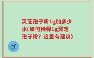 灵芝孢子粉1g加多少水(如何稀释1g灵芝孢子粉？这里有建议)