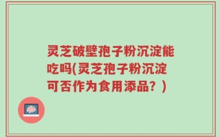 灵芝破壁孢子粉沉淀能吃吗(灵芝孢子粉沉淀可否作为食用添品？)