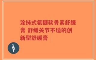 涂抹式氨糖软骨素舒缓膏 舒缓关节不适的创新型舒缓膏