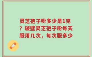 灵芝孢子粉多少是1克？破壁灵芝孢子粉每天服用几次，每次服多少