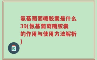 氨基葡萄糖胶囊是什么39(氨基葡萄糖胶囊的作用与使用方法解析)