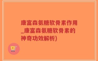 康富森氨糖软骨素作用_康富森氨糖软骨素的神奇功效解析)