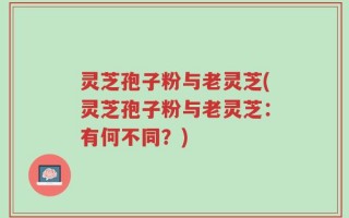 灵芝孢子粉与老灵芝(灵芝孢子粉与老灵芝：有何不同？)