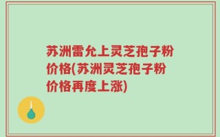 苏洲雷允上灵芝孢子粉价格(苏洲灵芝孢子粉价格再度上涨)