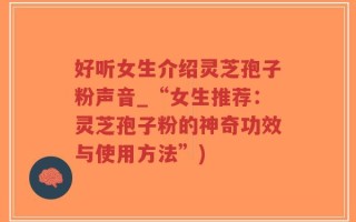 好听女生介绍灵芝孢子粉声音_“女生推荐：灵芝孢子粉的神奇功效与使用方法”)